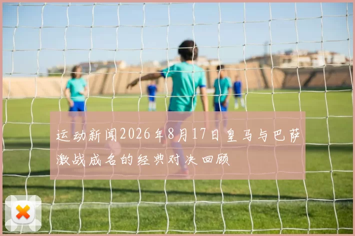 运动新闻2026年8月17日皇马与巴萨激战成名的经典对决回顾
