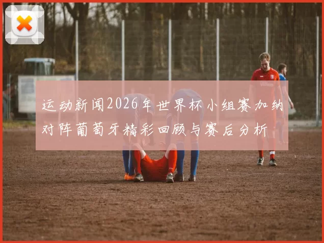 运动新闻2026年世界杯小组赛加纳对阵葡萄牙精彩回顾与赛后分析