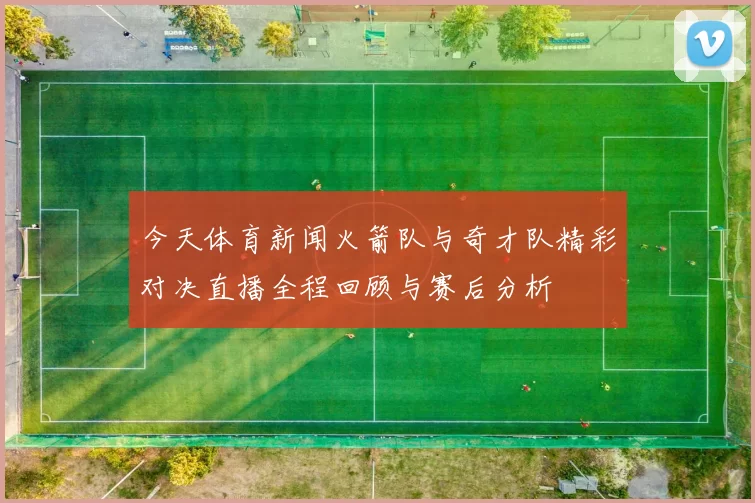 今天体育新闻火箭队与奇才队精彩对决直播全程回顾与赛后分析