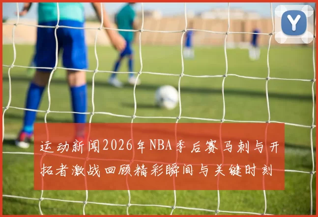 运动新闻2026年NBA季后赛马刺与开拓者激战回顾精彩瞬间与关键时刻分析